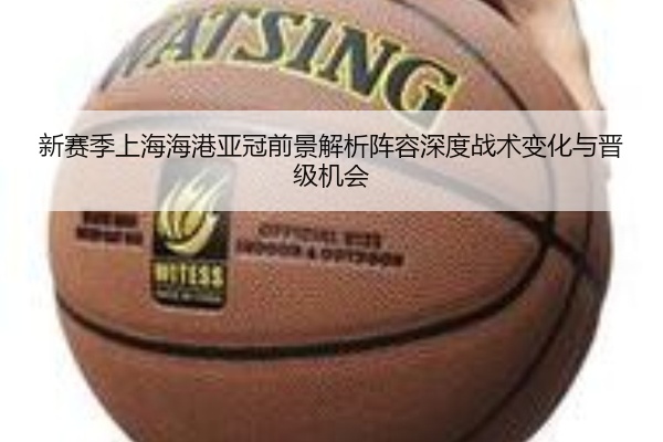 新赛季上海海港亚冠前景解析阵容深度战术变化与晋级机会