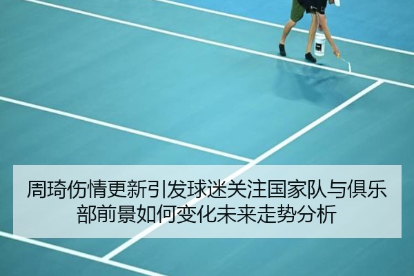 周琦伤情更新引发球迷关注国家队与俱乐部前景如何变化未来走势分析