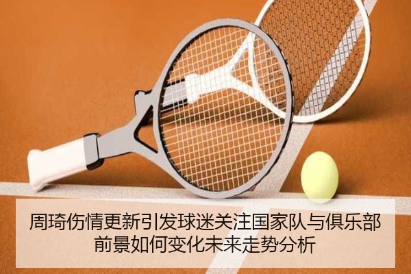 周琦伤情更新引发球迷关注国家队与俱乐部前景如何变化未来走势分析