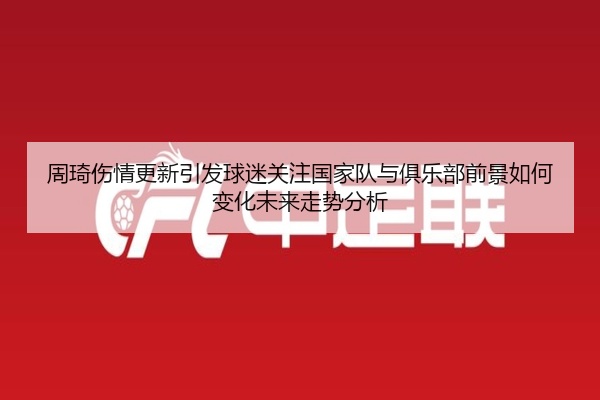 周琦伤情更新引发球迷关注国家队与俱乐部前景如何变化未来走势分析