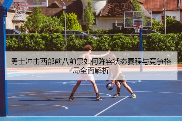勇士冲击西部前八前景如何阵容状态赛程与竞争格局全面解析