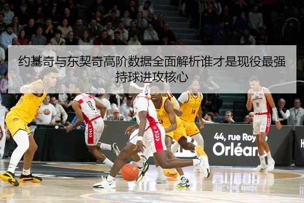 约基奇与东契奇高阶数据全面解析谁才是现役最强持球进攻核心