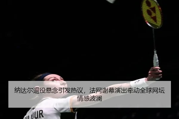 纳达尔退役悬念引发热议，法网谢幕演出牵动全球网坛情感波澜