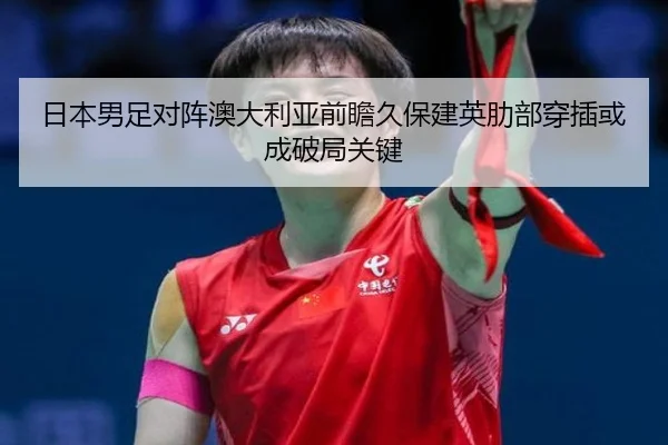 日本男足对阵澳大利亚前瞻久保建英肋部穿插或成破局关键